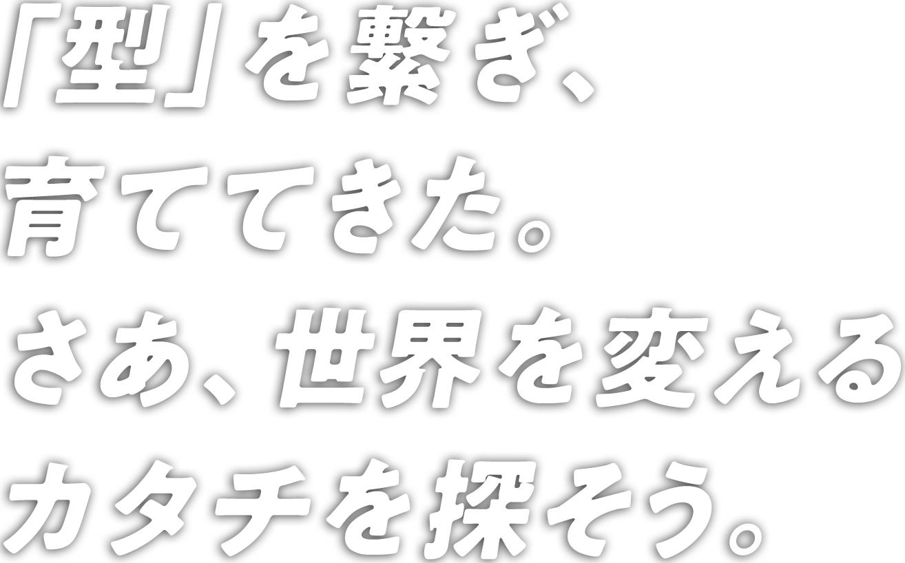 「型」を繋ぎ、育ててきた。 さあ、世界を変えるカタチを探そう。